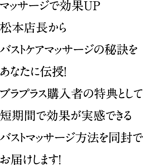マッサージで効果UP松本店長からバストケアマッサージの秘訣をあなたに伝授！ブラプラス購入者の特典として短期間で効果が実感できるバストマッサージ方法を同封でお届けします！　